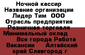 Ночной кассир › Название организации ­ Лидер Тим, ООО › Отрасль предприятия ­ Розничная торговля › Минимальный оклад ­ 25 000 - Все города Работа » Вакансии   . Алтайский край,Славгород г.